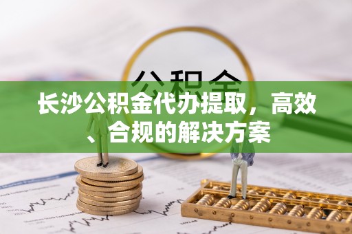 清新长沙公积金代办提取，高效、合规的解决方案