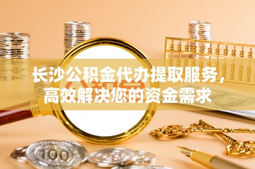 清新长沙公积金代办提取服务，高效解决您的资金需求