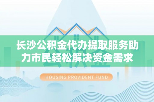 清新长沙公积金代办提取服务助力市民轻松解决资金需求