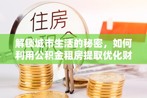 清新解锁城市生活的秘密，如何利用公积金租房提取优化财务规划
