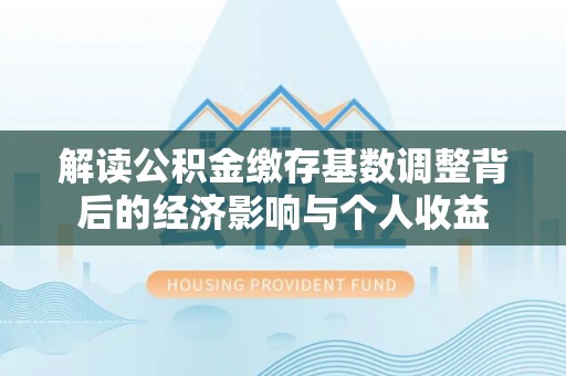 清新解读公积金缴存基数调整背后的经济影响与个人收益