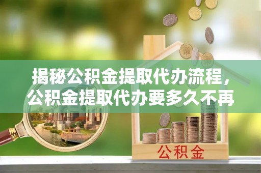 清新揭秘公积金提取代办流程，公积金提取代办要多久不再迷茫