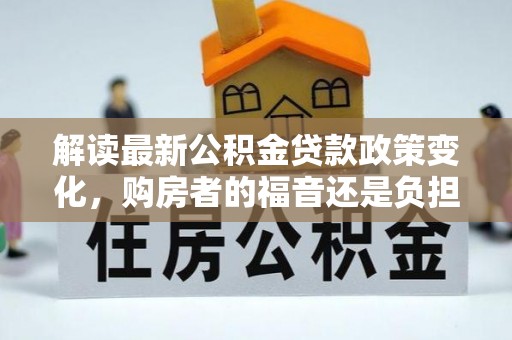 清新解读最新公积金贷款政策变化，购房者的福音还是负担？