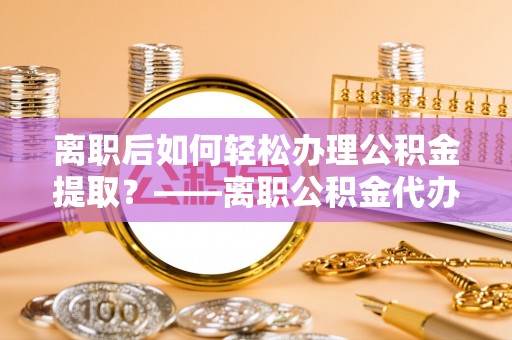 清新离职后如何轻松办理公积金提取？——离职公积金代办提取服务详解
