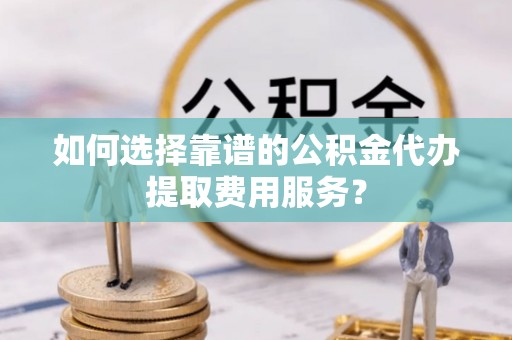 清新如何选择靠谱的公积金代办提取费用服务？