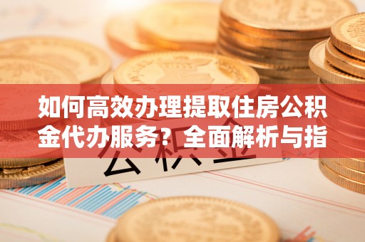 清新如何高效办理提取住房公积金代办服务？全面解析与指南