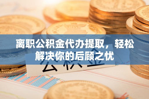 清新离职公积金代办提取，轻松解决你的后顾之忧
