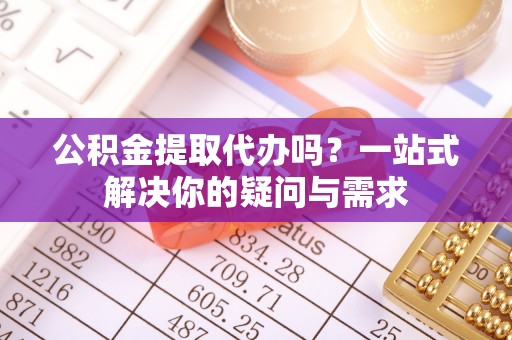 清新公积金提取代办吗？一站式解决你的疑问与需求
