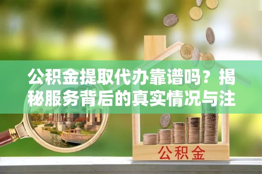 清新公积金提取代办靠谱吗？揭秘服务背后的真实情况与注意事项