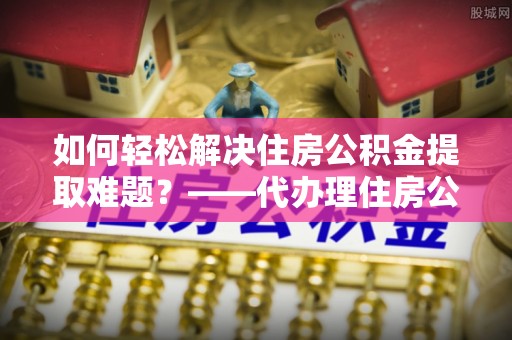 清新如何轻松解决住房公积金提取难题？——代办理住房公积金提取服务解析