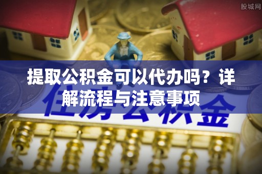 清新提取公积金可以代办吗？详解流程与注意事项