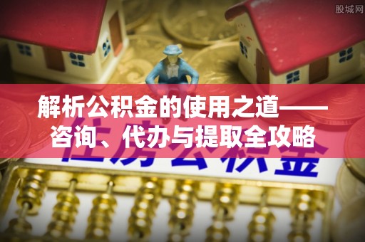 清新解析公积金的使用之道——咨询、代办与提取全攻略