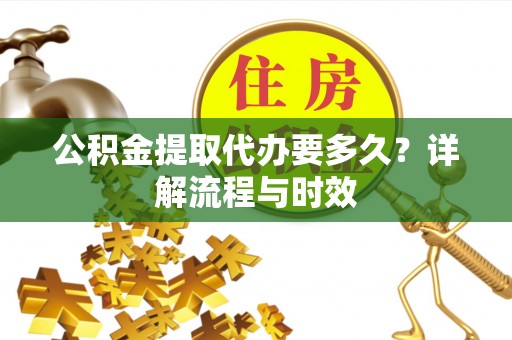 清新公积金提取代办要多久？详解流程与时效