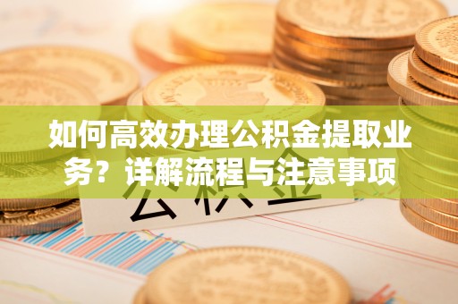 清新如何高效办理公积金提取业务？详解流程与注意事项