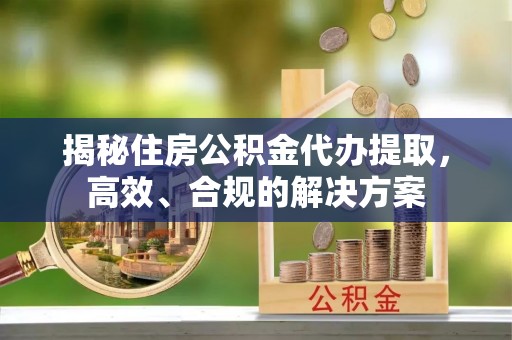 清新揭秘住房公积金代办提取，高效、合规的解决方案