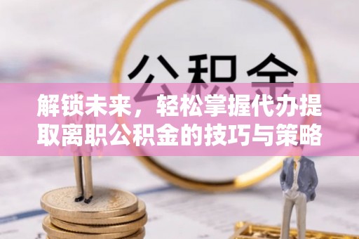 清新解锁未来，轻松掌握代办提取离职公积金的技巧与策略