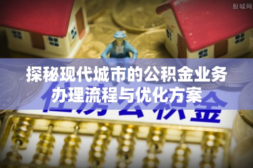 清新探秘现代城市的公积金业务办理流程与优化方案