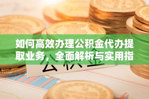 清新如何高效办理公积金代办提取业务，全面解析与实用指南