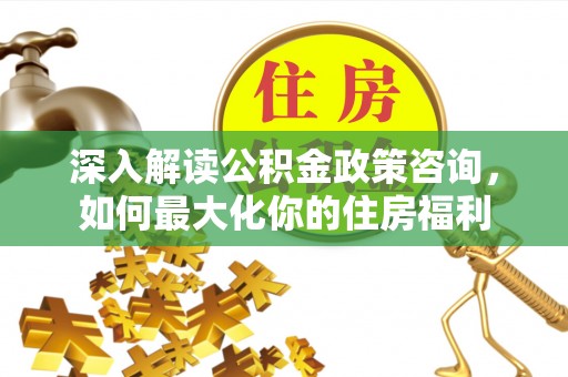 清新深入解读公积金政策咨询，如何最大化你的住房福利